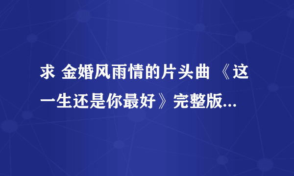 求 金婚风雨情的片头曲 《这一生还是你最好》完整版~许茹芸唱的~~谢谢啦~