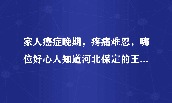 家人癌症晚期，疼痛难忍，哪位好心人知道河北保定的王老中医？