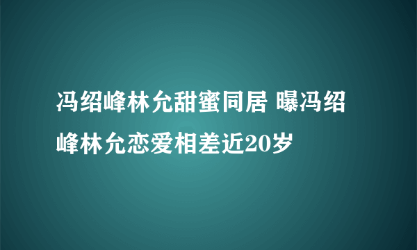 冯绍峰林允甜蜜同居 曝冯绍峰林允恋爱相差近20岁