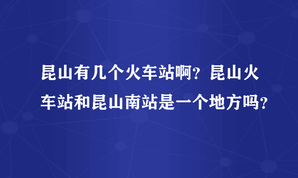 昆山有几个火车站啊？昆山火车站和昆山南站是一个地方吗？