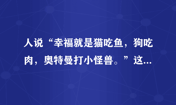 人说“幸福就是猫吃鱼，狗吃肉，奥特曼打小怪兽。”这句话原自那里? 又是什么意思?