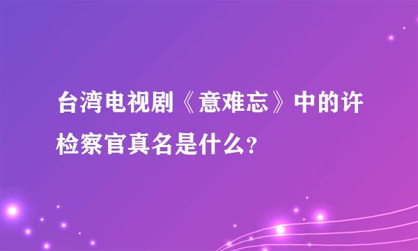 台湾电视剧《意难忘》中的许检察官真名是什么？