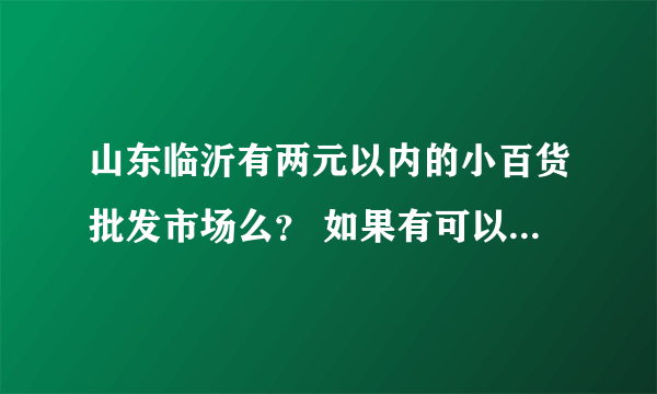 山东临沂有两元以内的小百货批发市场么？ 如果有可以把电话说说嘛?