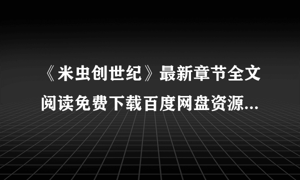 《米虫创世纪》最新章节全文阅读免费下载百度网盘资源，谁有？