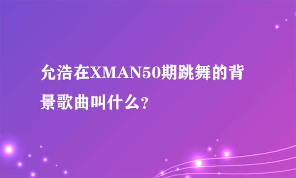 允浩在XMAN50期跳舞的背景歌曲叫什么？