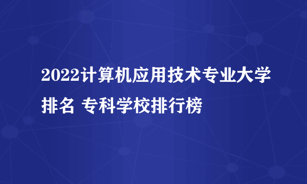 2022计算机应用技术专业大学排名 专科学校排行榜