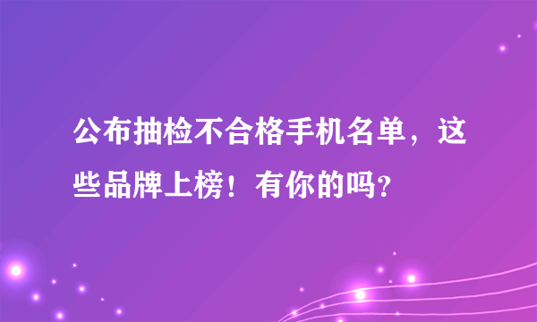 公布抽检不合格手机名单，这些品牌上榜！有你的吗？