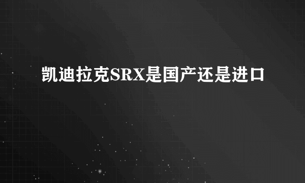 凯迪拉克SRX是国产还是进口