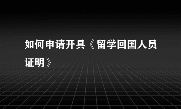 如何申请开具《留学回国人员证明》