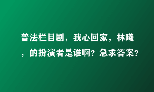 普法栏目剧，我心回家，林曦，的扮演者是谁啊？急求答案？