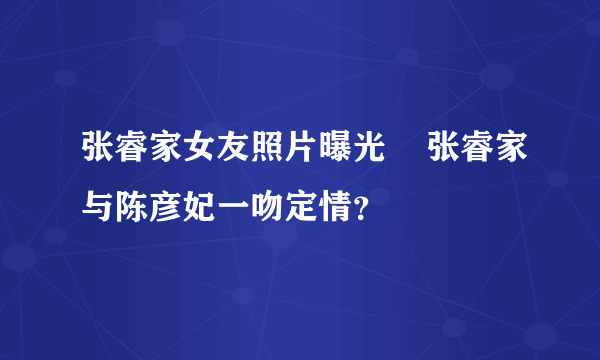 张睿家女友照片曝光    张睿家与陈彦妃一吻定情？