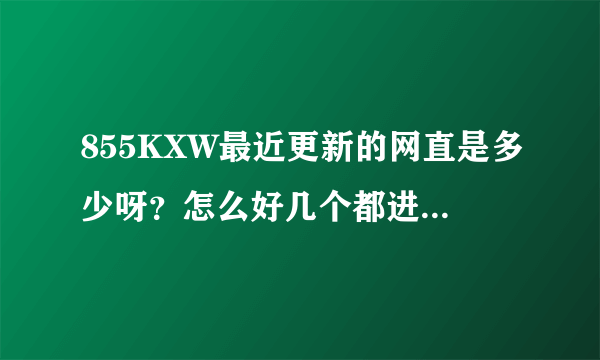 855KXW最近更新的网直是多少呀？怎么好几个都进不了？谢谢了，大神帮忙啊