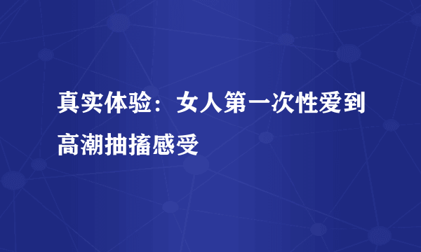 真实体验：女人第一次性爱到高潮抽搐感受