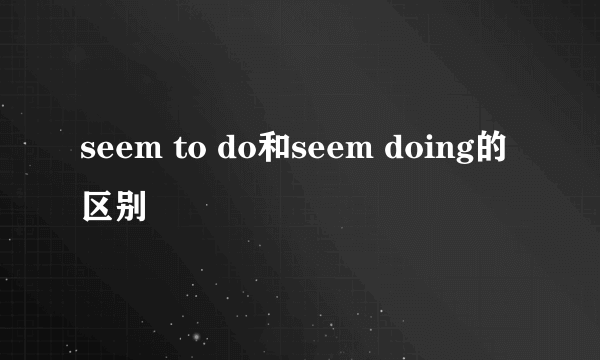 seem to do和seem doing的区别