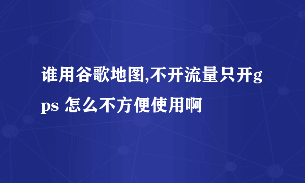 谁用谷歌地图,不开流量只开gps 怎么不方便使用啊