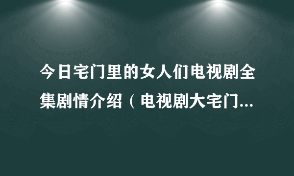 今日宅门里的女人们电视剧全集剧情介绍（电视剧大宅门里的女人分集剧情介绍）