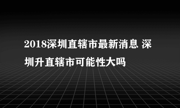 2018深圳直辖市最新消息 深圳升直辖市可能性大吗