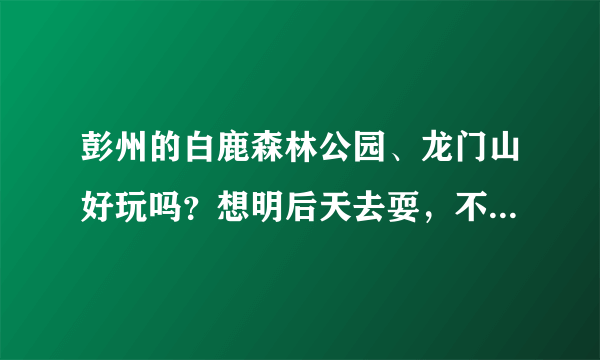 彭州的白鹿森林公园、龙门山好玩吗？想明后天去耍，不要写简介，要去过的朋友回答，采纳有赏？