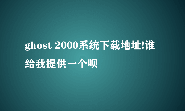 ghost 2000系统下载地址!谁给我提供一个呗