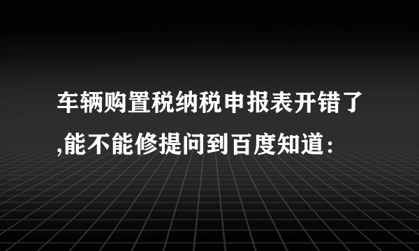 车辆购置税纳税申报表开错了,能不能修提问到百度知道：