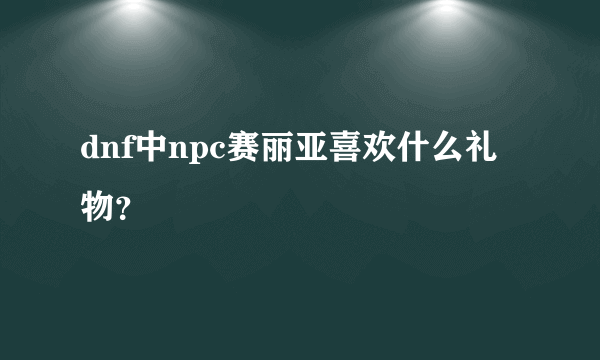 dnf中npc赛丽亚喜欢什么礼物？