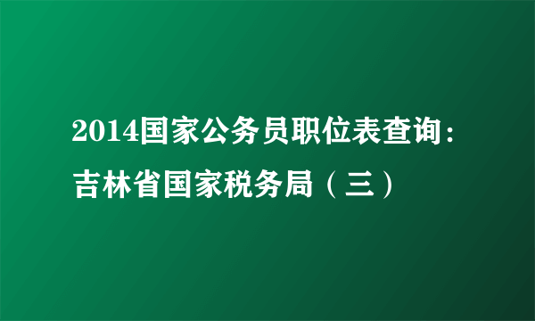 2014国家公务员职位表查询：吉林省国家税务局（三）