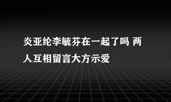 炎亚纶李毓芬在一起了吗 两人互相留言大方示爱