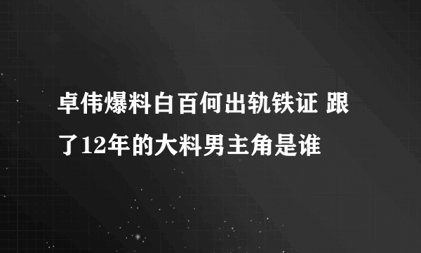 卓伟爆料白百何出轨铁证 跟了12年的大料男主角是谁