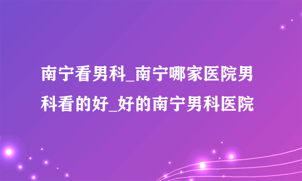 南宁看男科_南宁哪家医院男科看的好_好的南宁男科医院