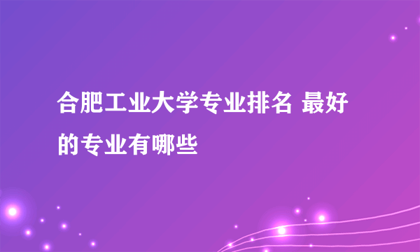 合肥工业大学专业排名 最好的专业有哪些