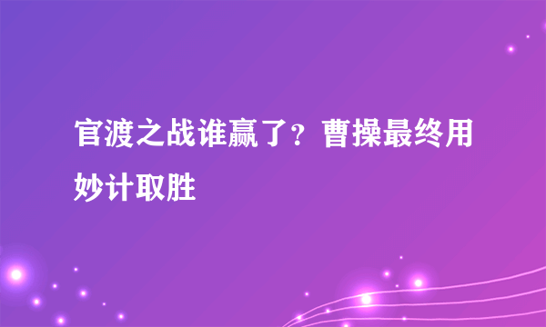 官渡之战谁赢了？曹操最终用妙计取胜