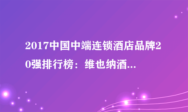 2017中国中端连锁酒店品牌20强排行榜：维也纳酒店居首，全季酒店第二