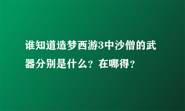 谁知道造梦西游3中沙僧的武器分别是什么？在哪得？