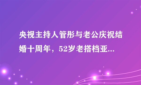 央视主持人管彤与老公庆祝结婚十周年，52岁老搭档亚宁惊喜现身