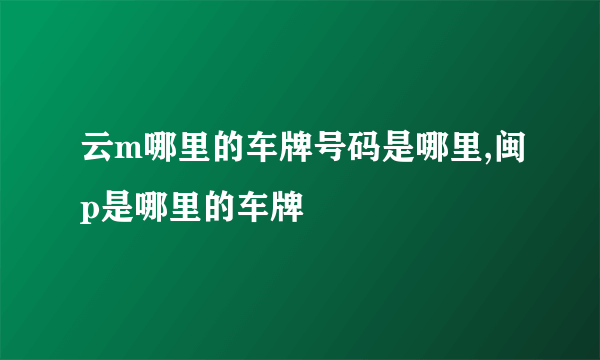 云m哪里的车牌号码是哪里,闽p是哪里的车牌