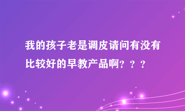 我的孩子老是调皮请问有没有比较好的早教产品啊？？？