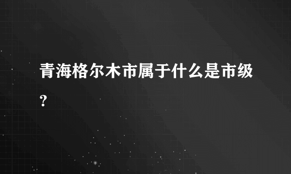 青海格尔木市属于什么是市级？