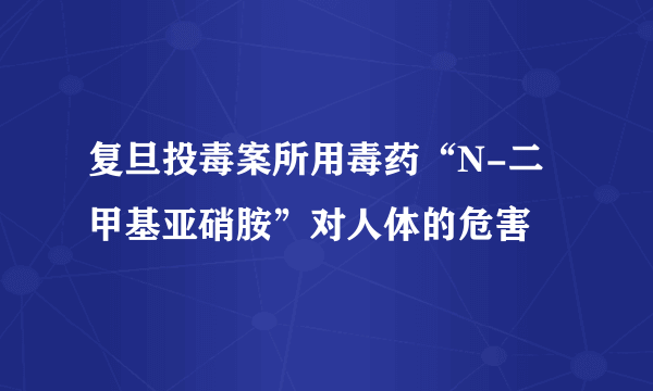 复旦投毒案所用毒药“N-二甲基亚硝胺”对人体的危害