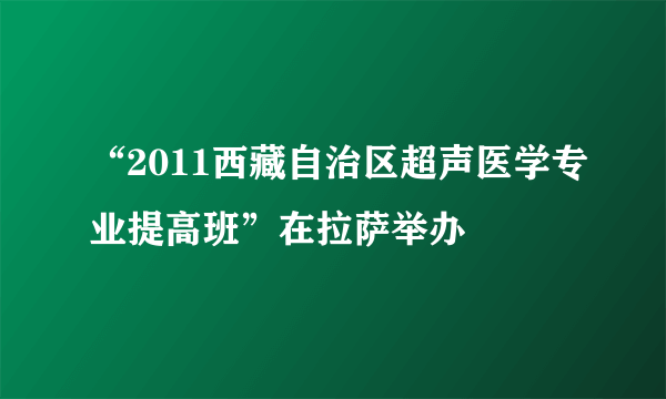 “2011西藏自治区超声医学专业提高班”在拉萨举办