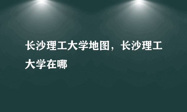 长沙理工大学地图，长沙理工大学在哪