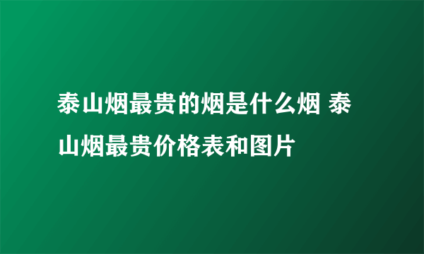 泰山烟最贵的烟是什么烟 泰山烟最贵价格表和图片