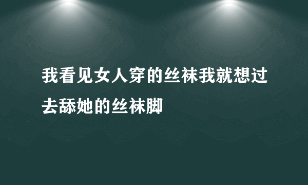 我看见女人穿的丝袜我就想过去舔她的丝袜脚