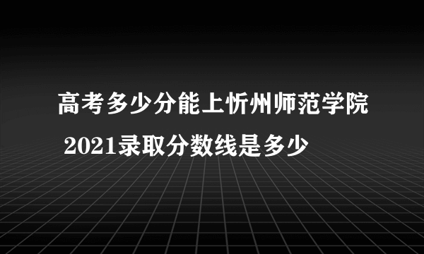 高考多少分能上忻州师范学院 2021录取分数线是多少