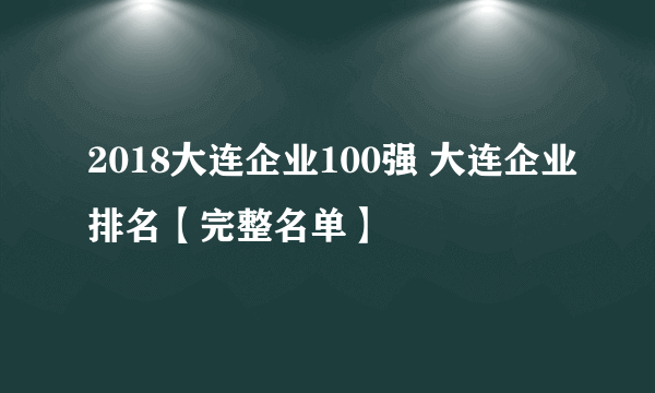 2018大连企业100强 大连企业排名【完整名单】