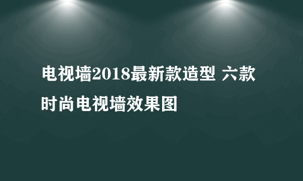 电视墙2018最新款造型 六款时尚电视墙效果图