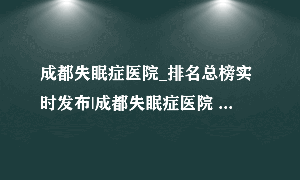 成都失眠症医院_排名总榜实时发布|成都失眠症医院 成都东篱心理医院