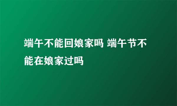 端午不能回娘家吗 端午节不能在娘家过吗