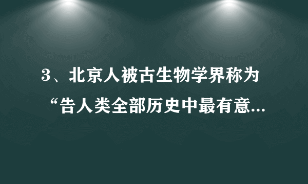 3、北京人被古生物学界称为“告人类全部历史中最有意义、是动人的发现”。下列有关北京人被发现的意义阐述不正确的一项是A、周口店北京人遗址是迄今所知世界上内涵最丰富、材料最齐全的直立人遗址之一B、对研究古人类进化的历史具有重要的意义C、为人类起源的研究提供了可靠的证据D、通过对北京人的研究,可以发现早期智人向现代人类演进和发展变化的规律