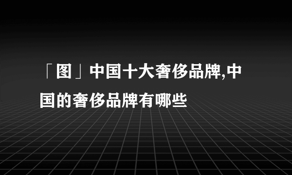 「图」中国十大奢侈品牌,中国的奢侈品牌有哪些