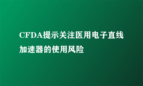 CFDA提示关注医用电子直线加速器的使用风险  